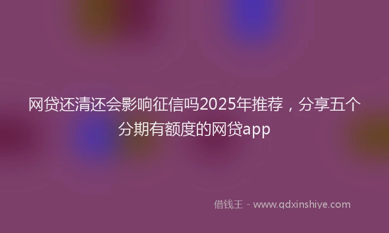 网贷还清还会影响征信吗2025年推荐，分享五个分期有额度的网贷app