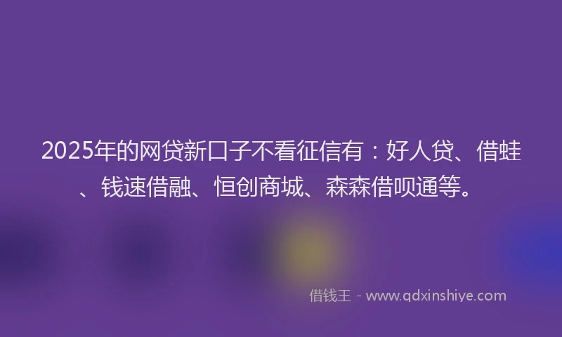 2025年的网贷新口子不看征信有：好人贷、借蛙、钱速借融、恒创商城、森森借呗通等。
