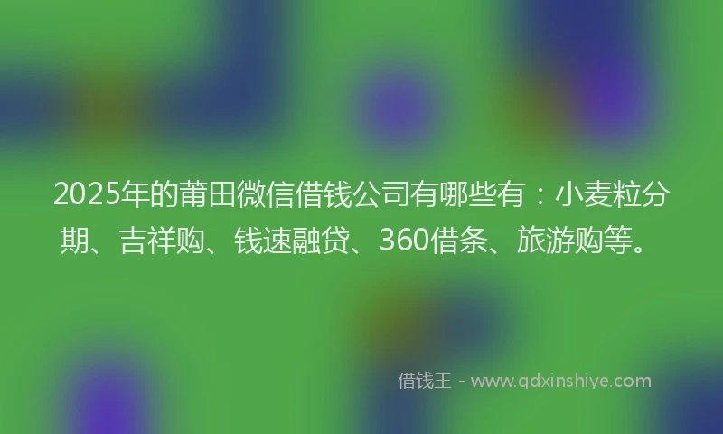 2025年的莆田微信借钱公司有哪些有：小麦粒分期、吉祥购、钱速融贷、360借条、旅游购等。