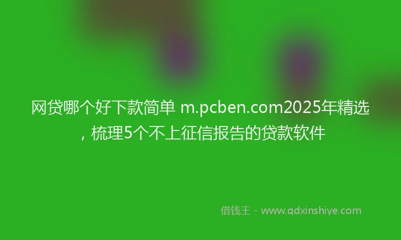 网贷哪个好下款简单 m.pcben.com2025年精选，梳理5个不上征信报告的贷款软件