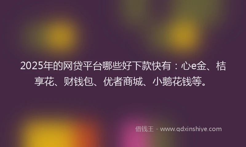 2025年的网贷平台哪些好下款快有：心e金、桔享花、财钱包、优者商城、小鹅花钱等。
