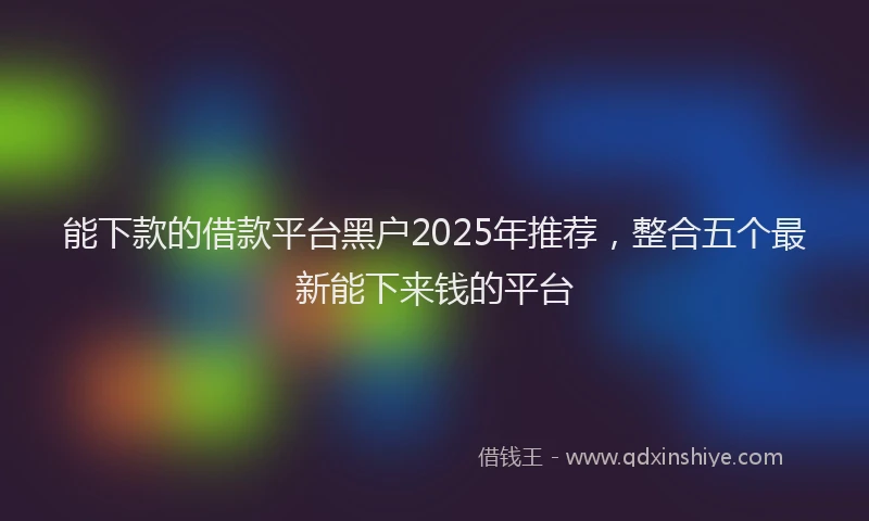 能下款的借款平台黑户2025年推荐，整合五个最新能下来钱的平台