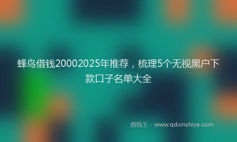 蜂鸟借钱20002025年推荐，梳理5个无视黑户下款口子名单大全