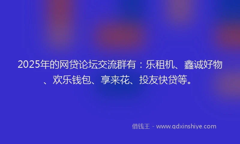 2025年的网贷论坛交流群有：乐租机、鑫诚好物、欢乐钱包、享来花、投友快贷等。