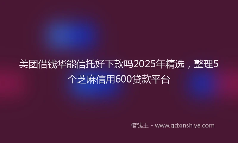 美团借钱华能信托好下款吗2025年精选，整理5个芝麻信用600贷款平台