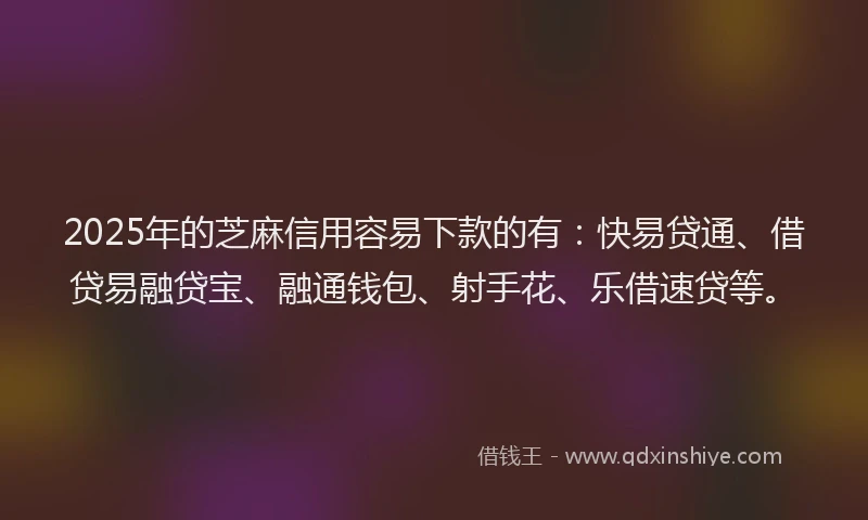 2025年的芝麻信用容易下款的有：快易贷通、借贷易融贷宝、融通钱包、射手花、乐借速贷等。
