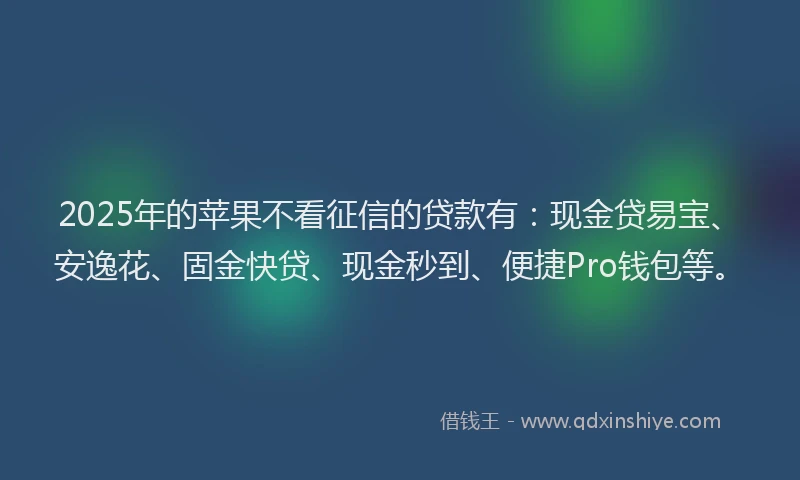 2025年的苹果不看征信的贷款有：现金贷易宝、安逸花、固金快贷、现金秒到、便捷Pro钱包等。