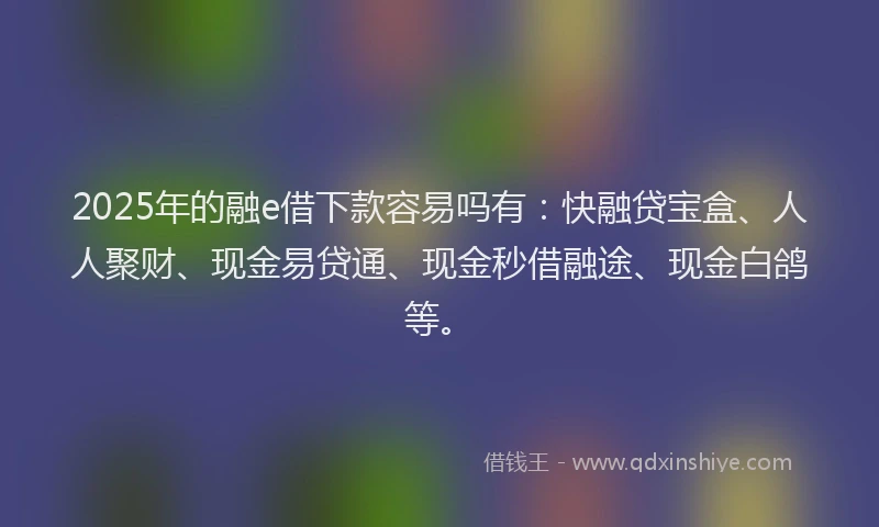 2025年的融e借下款容易吗有：快融贷宝盒、人人聚财、现金易贷通、现金秒借融途、现金白鸽等。