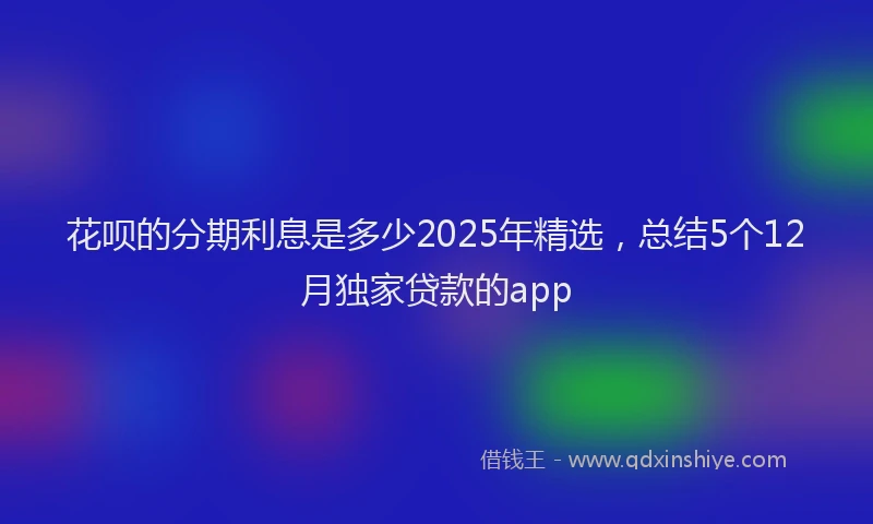 花呗的分期利息是多少2025年精选，总结5个12月独家贷款的app