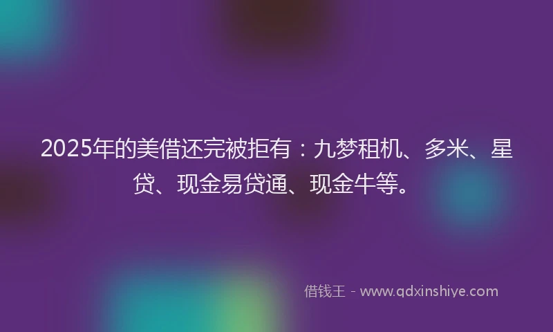 2025年的美借还完被拒有：九梦租机、多米、星贷、现金易贷通、现金牛等。