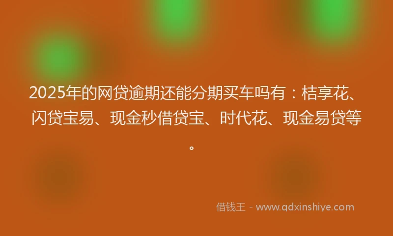 2025年的网贷逾期还能分期买车吗有：桔享花、闪贷宝易、现金秒借贷宝、时代花、现金易贷等。