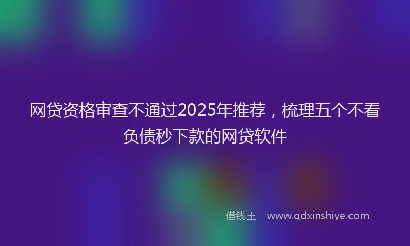 网贷资格审查不通过2025年推荐，梳理五个不看负债秒下款的网贷软件