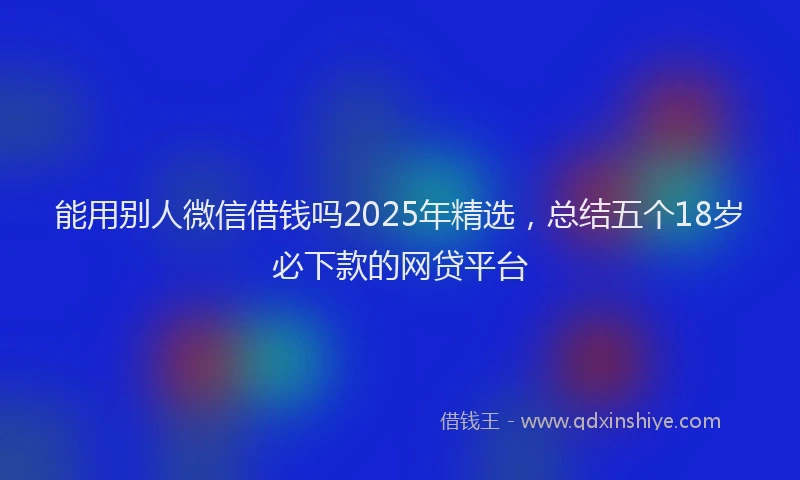 能用别人微信借钱吗2025年精选，总结五个18岁必下款的网贷平台