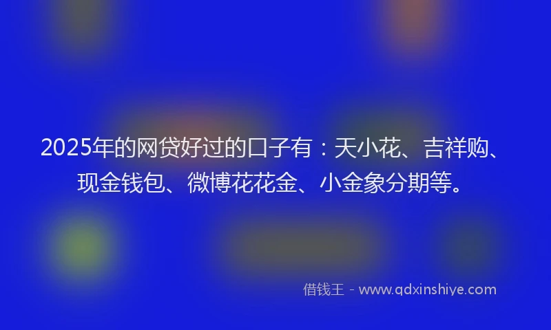 2025年的网贷好过的口子有：天小花、吉祥购、现金钱包、微博花花金、小金象分期等。