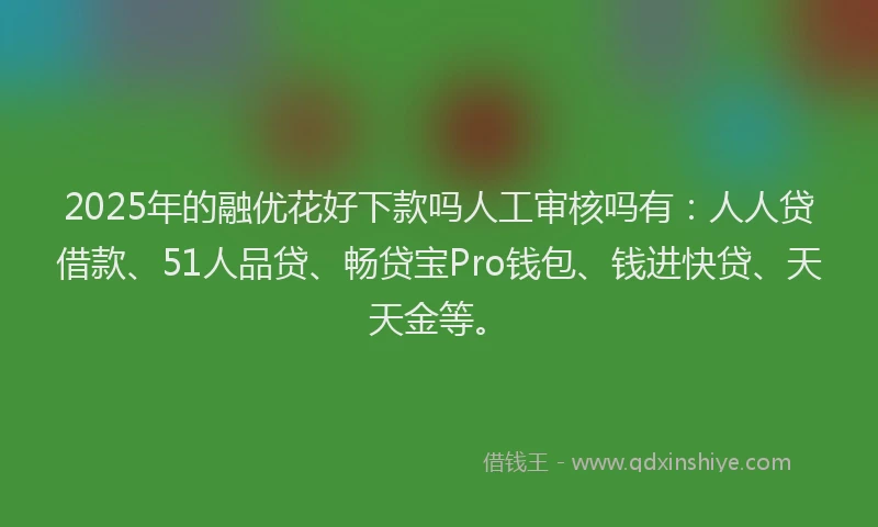 2025年的融优花好下款吗人工审核吗有：人人贷借款、51人品贷、畅贷宝Pro钱包、钱进快贷、天天金等。