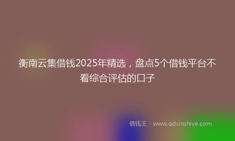 衡南云集借钱2025年精选，盘点5个借钱平台不看综合评估的口子