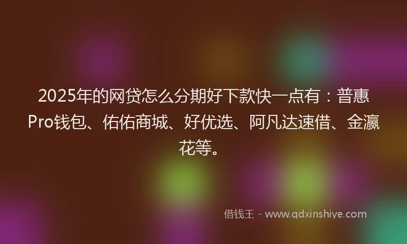 2025年的网贷怎么分期好下款快一点有：普惠Pro钱包、佑佑商城、好优选、阿凡达速借、金瀛花等。