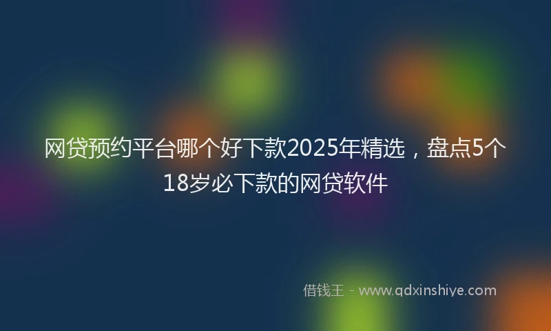 网贷预约平台哪个好下款2025年精选，盘点5个18岁必下款的网贷软件