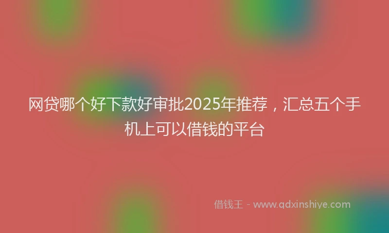 网贷哪个好下款好审批2025年推荐，汇总五个手机上可以借钱的平台