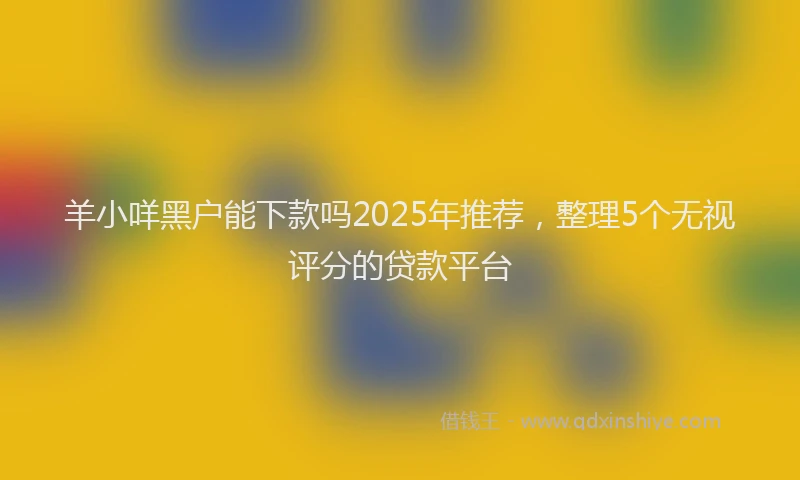 羊小咩黑户能下款吗2025年推荐，整理5个无视评分的贷款平台