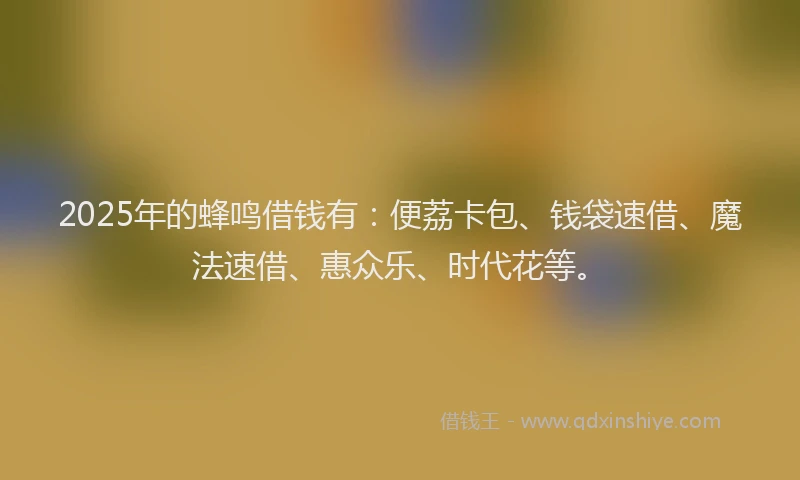 2025年的蜂鸣借钱有：便荔卡包、钱袋速借、魔法速借、惠众乐、时代花等。