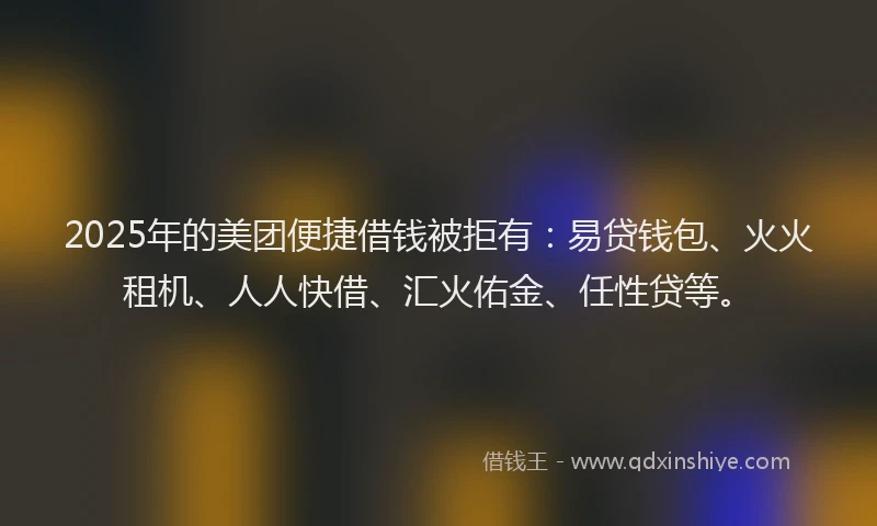 2025年的美团便捷借钱被拒有：易贷钱包、火火租机、人人快借、汇火佑金、任性贷等。