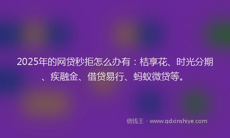 2025年的网贷秒拒怎么办有：桔享花、时光分期、疾融金、借贷易行、蚂蚁微贷等。