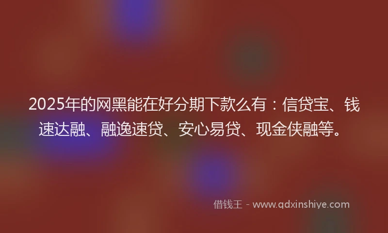 2025年的网黑能在好分期下款么有：信贷宝、钱速达融、融逸速贷、安心易贷、现金侠融等。