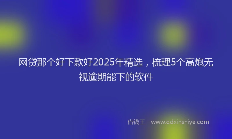 网贷那个好下款好2025年精选，梳理5个高炮无视逾期能下的软件
