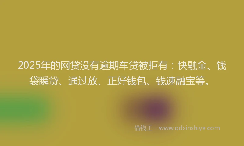 2025年的网贷没有逾期车贷被拒有：快融金、钱袋瞬贷、通过放、正好钱包、钱速融宝等。