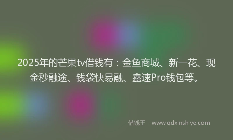 2025年的芒果tv借钱有：金鱼商城、新一花、现金秒融途、钱袋快易融、鑫速Pro钱包等。