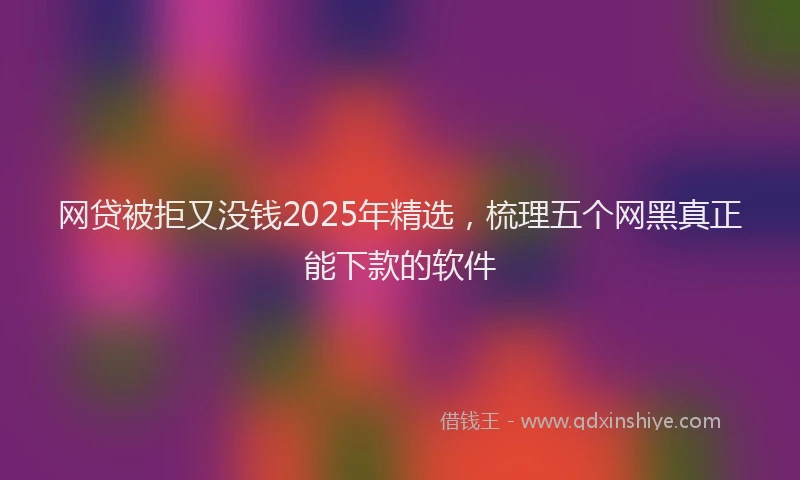 网贷被拒又没钱2025年精选，梳理五个网黑真正能下款的软件
