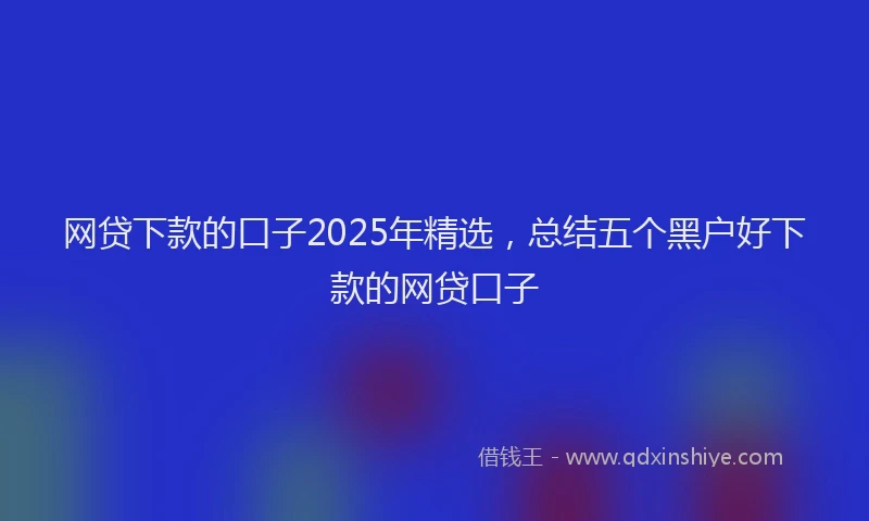 网贷下款的口子2025年精选，总结五个黑户好下款的网贷口子
