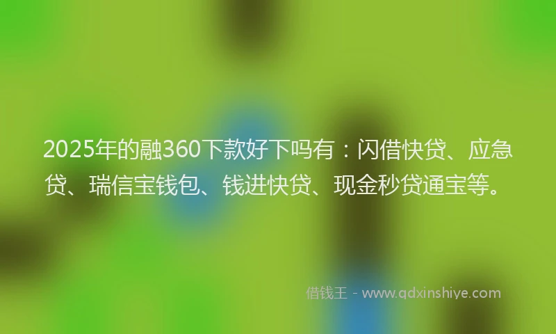 2025年的融360下款好下吗有：闪借快贷、应急贷、瑞信宝钱包、钱进快贷、现金秒贷通宝等。