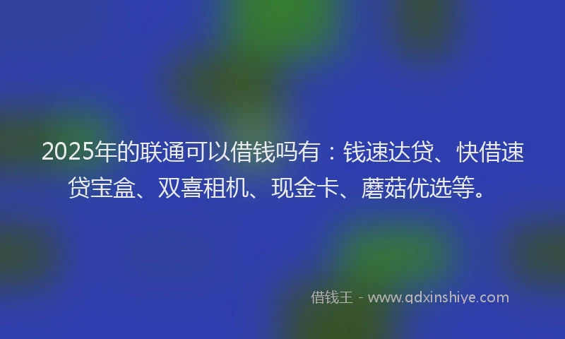 2025年的联通可以借钱吗有：钱速达贷、快借速贷宝盒、双喜租机、现金卡、蘑菇优选等。