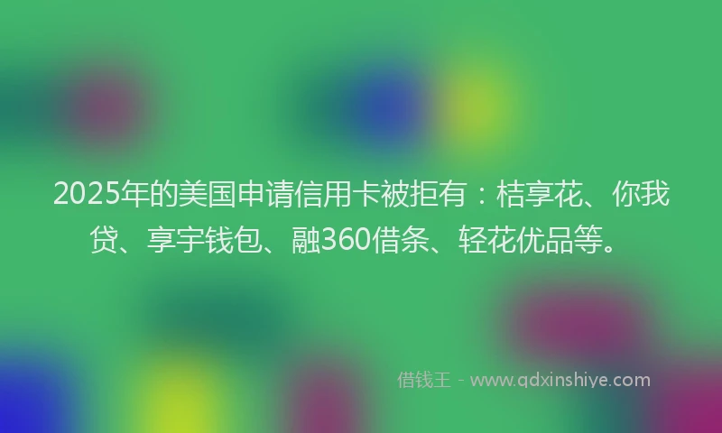 2025年的美国申请信用卡被拒有：桔享花、你我贷、享宇钱包、融360借条、轻花优品等。