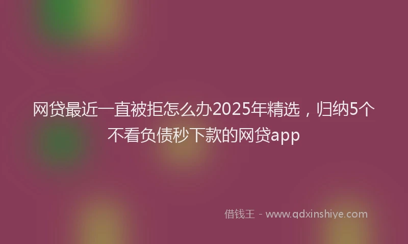 网贷最近一直被拒怎么办2025年精选，归纳5个不看负债秒下款的网贷app