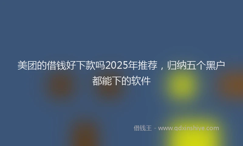 美团的借钱好下款吗2025年推荐，归纳五个黑户都能下的软件