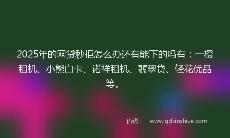 2025年的网贷秒拒怎么办还有能下的吗有：一橙租机、小熊白卡、诺祥租机、翡翠贷、轻花优品等。