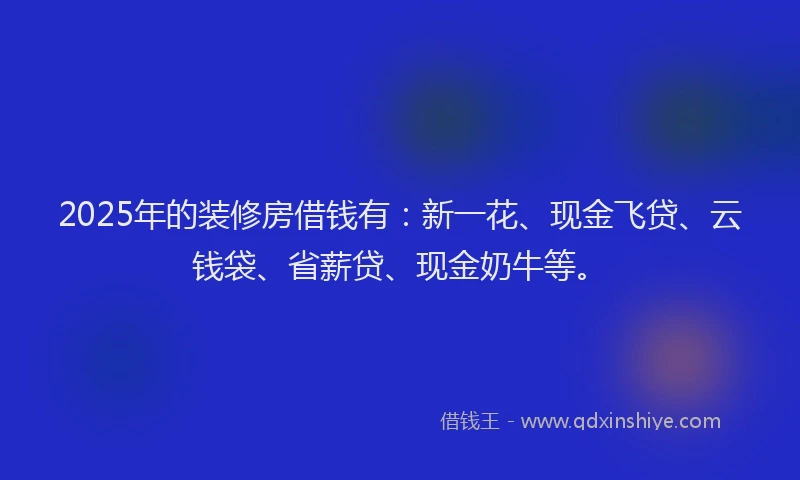2025年的装修房借钱有：新一花、现金飞贷、云钱袋、省薪贷、现金奶牛等。