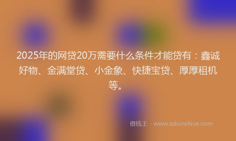 2025年的网贷20万需要什么条件才能贷有：鑫诚好物、金满堂贷、小金象、快捷宝贷、厚厚租机等。