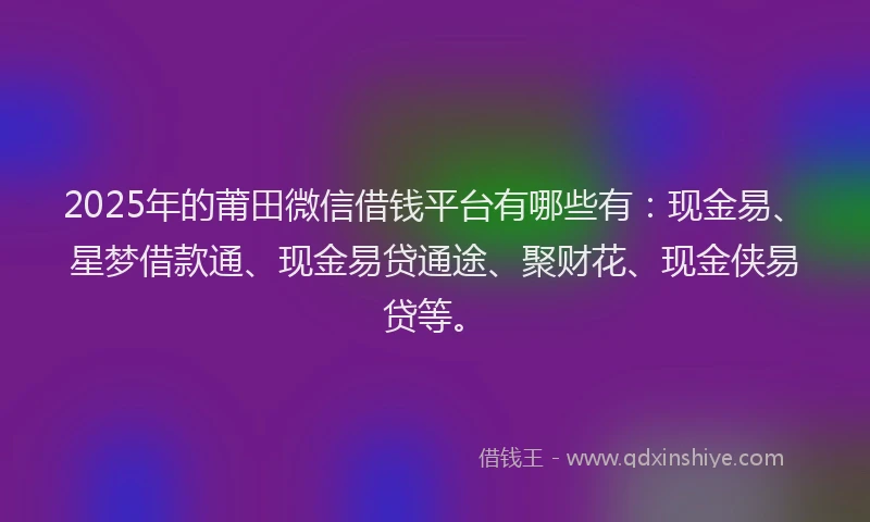 2025年的莆田微信借钱平台有哪些有：现金易、星梦借款通、现金易贷通途、聚财花、现金侠易贷等。