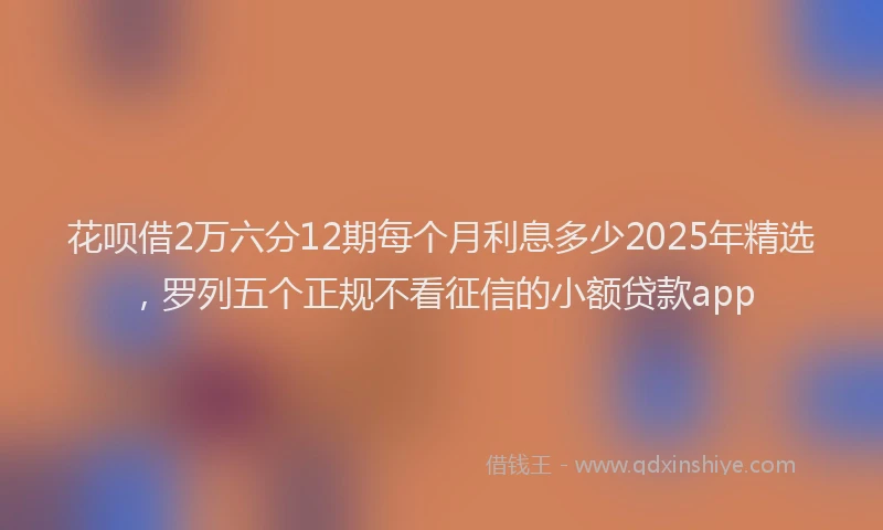 花呗借2万六分12期每个月利息多少2025年精选，罗列五个正规不看征信的小额贷款app