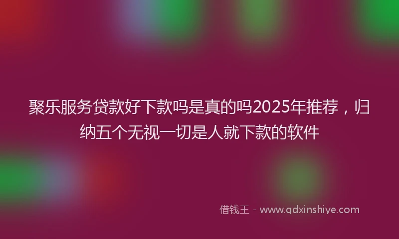 聚乐服务贷款好下款吗是真的吗2025年推荐，归纳五个无视一切是人就下款的软件