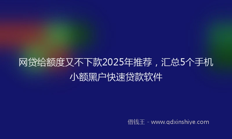 网贷给额度又不下款2025年推荐，汇总5个手机小额黑户快速贷款软件