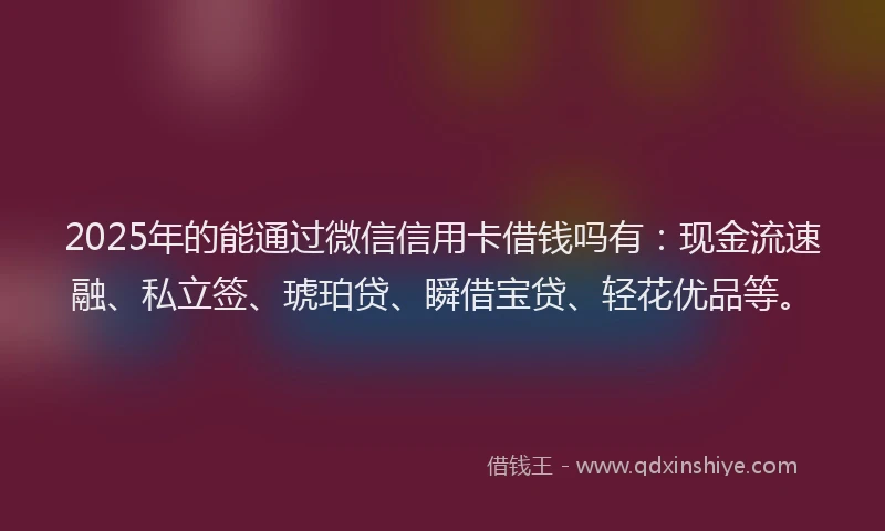 2025年的能通过微信信用卡借钱吗有：现金流速融、私立签、琥珀贷、瞬借宝贷、轻花优品等。