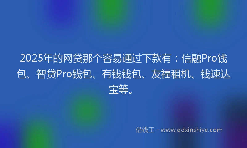 2025年的网贷那个容易通过下款有：信融Pro钱包、智贷Pro钱包、有钱钱包、友福租机、钱速达宝等。