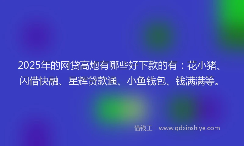 2025年的网贷高炮有哪些好下款的有：花小猪、闪借快融、星辉贷款通、小鱼钱包、钱满满等。