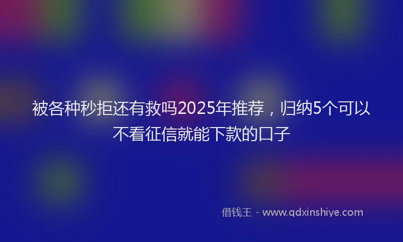 被各种秒拒还有救吗2025年推荐，归纳5个可以不看征信就能下款的口子