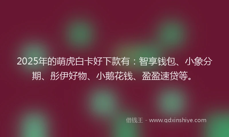 2025年的萌虎白卡好下款有：智享钱包、小象分期、彤伊好物、小鹅花钱、盈盈速贷等。